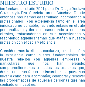 NUESTRO ESTUDIO fue fundado en el año 2001 por el Dr. Diego Gustavo Gázquez y la Dra. Gabriela Lorena Sánchez. Desde entonces nos hemos desarrollado incorporando a profesionales con experiencia tanto en el área jurídica como contable, haciendo énfasis en el trato personalizado y flexible, asesorando a nuestros clientes, enfocándonos en sus necesidades y resolviendo aquellos temas que atañen a nuestra profesión con eficacia y eficiencia. Consideramos la ética, la confianza, la dedicación y la excelencia como pilares fundamentales de nuestra relación con aquellas empresas y particulares que nos han elegido; comprometiéndonos a todas las acciones que, desde nuestras áreas de incumbencia, podamos llevar a cabo para acompañar, colaborar y resolver las problemáticas de aquellas personas que han confiado en nosotros.
