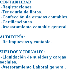 CONTABILIDAD: ~Registraciones.
~Teneduría de libros.
~Confección de estados contables. ~Certificaciones.
~Asesoramiento contable general AUDITORÍA:
~De impuestos y contable. SUELDOS Y JORNALES: ~Liquidación de sueldos y cargas sociales. ~Asesoramiento Laboral general.