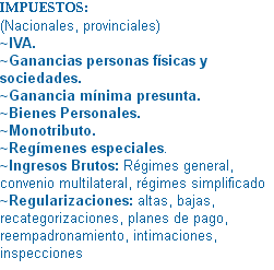 IMPUESTOS: (Nacionales, provinciales)
~IVA.
~Ganancias personas físicas y sociedades.
~Ganancia mínima presunta.
~Bienes Personales.
~Monotributo.
~Regímenes especiales. ~Ingresos Brutos: Régimes general, convenio multilateral, régimes simplificado
~Regularizaciones: altas, bajas, recategorizaciones, planes de pago, reempadronamiento, intimaciones, inspecciones