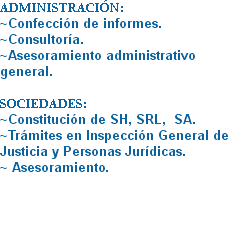ADMINISTRACIÓN:
~Confección de informes.
~Consultoría.
~Asesoramiento administrativo general. SOCIEDADES:
~Constitución de SH, SRL, SA. ~Trámites en Inspección General de Justicia y Personas Jurídicas. ~ Asesoramiento.